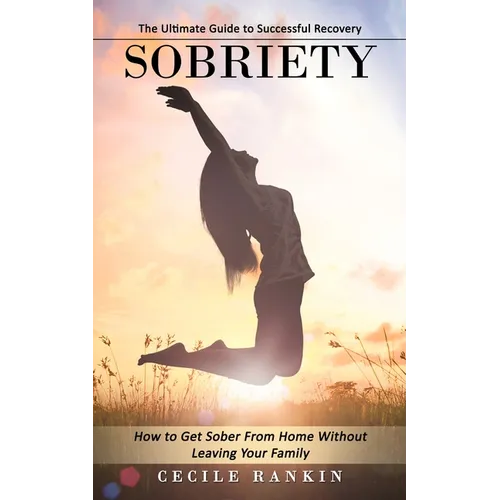 Sobriety: The Ultimate Guide to Successful Recovery (How to Get Sober From Home Without Leaving Your Family)