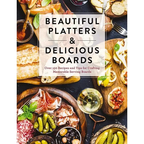 Beautiful Platters and Delicious Boards: Over 150 Recipes and Tips for Crafting Memorable Charcuterie Serving Boards
