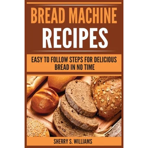 Bread Machine Recipes: Easy To Follow Steps For Delicious Bread In No Time
