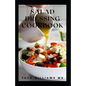 Salad Dressing Cookbook: The Ultimate Guide To Nutritional And Delicious Salad Dressing Recipes