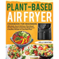 Plant-Based Air Fryer Cookbook for Beginners: Affordable, Easy & Delicious Plant-Based Air Fryer Recipes to Heal Your Body & Live A Healthy Lifestyle