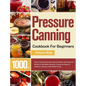 Pressure Canning Cookbook For Beginners: 1000+ Days of Essential Canned, Jammed, Pickled, and Preserved Recipes to Affordably Stockpile a Lifesaving S
