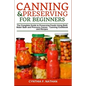 Canning and Preserving for Beginners: The Complete Guide to Preserving Foods Using Both Water Bath and Pressure Canner - Canning Cookbook and Recipes
