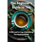 The Beginner's Guide to Tea: From Leaf to Cup: Everything You Need to Know