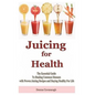 Juicing for Health: The Essential Guide To Healing Common Diseases with Proven Juicing Recipes and Staying Healthy For Life