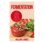 Fermentation: An Ultimate Guide for Beginners Plus Top Fermentation Recipes