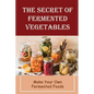 The Secret Of Fermented Vegetables: Make Your Own Fermented Foods
