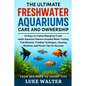 The Ultimate Freshwater Aquariums Care and Ownership: An Easy-to-Follow Manual for Fresh-water Aquarium Owners-Includes Water Testing, Fish Behavior,