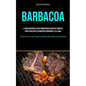 Barbacoa: La guía definitiva para principiantes recetas simples para excelentes alimentos cocinados a la llama (Comenzó con las mejores recetas delici