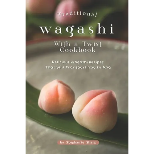 Traditional Wagashi with a Twist Cookbook: Delicious Wagashi Recipes That Will Transport You to Asia