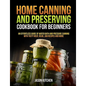 Home Canning and Preserving Cookbook For Beginners: An Effortless Guide of Water Bath and Pressure Canning with Tasty Meat, Bean, Jam Recipes and More