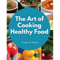 The Art of Cooking Healthy Food: Kitchen-Tested Recipes for Living and Eating Well Every Day