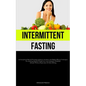 Intermittent Fasting: An Exceptional Manual Featuring Authentic Anecdotes And Highly Efficient Techniques For Attaining Optimal Weight Loss And Adopti