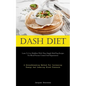 Dash Diet: Learn To Live Healthier With These Simple Meal Prep Recipes For Blood Pressure Control And Hypertension (A Groundbreaking Method For Increa