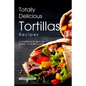Totally Delicious Tortillas Recipes: A Cookbook of Mexican Dishes - SO Much More!