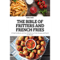 The Bible of Fritters and French Fries: A Fried Cookbook with Over 100 Delicious Fritter Recipes and French Fry Recipes